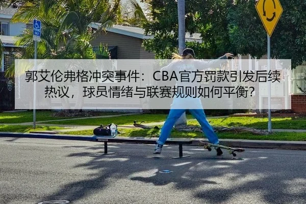 郭艾伦弗格冲突事件：CBA官方罚款引发后续热议，球员情绪与联赛规则如何平衡？
