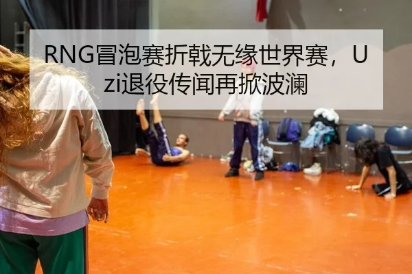 RNG冒泡赛折戟无缘世界赛，Uzi退役传闻再掀波澜