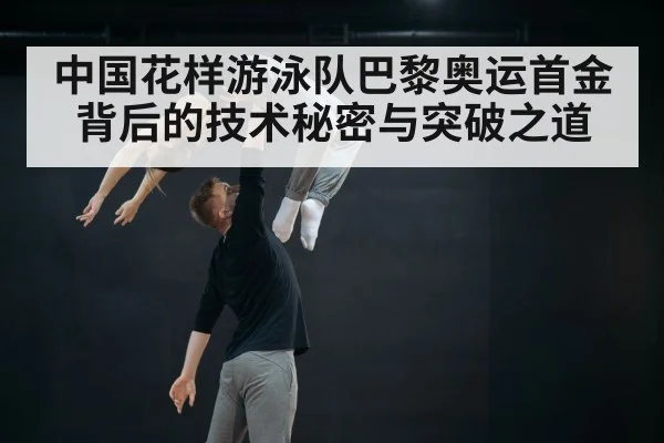 中国花样游泳队巴黎奥运首金背后的技术秘密与突破之道