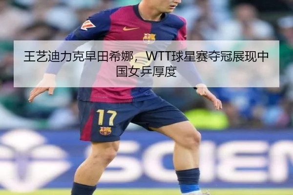王艺迪力克早田希娜，WTT球星赛夺冠展现中国女乒厚度