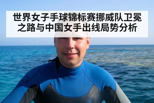 世界女子手球锦标赛挪威队卫冕之路与中国女手出线局势分析